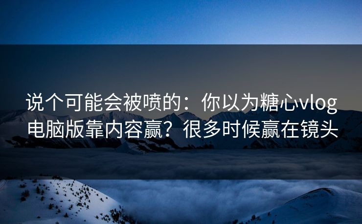 说个可能会被喷的：你以为糖心vlog电脑版靠内容赢？很多时候赢在镜头
