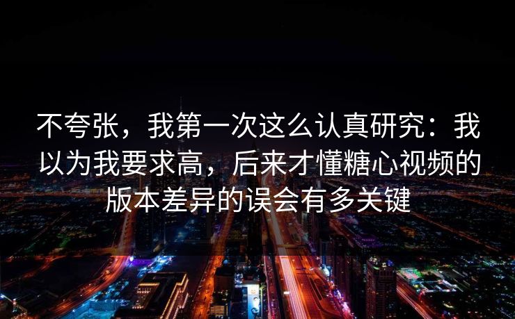 不夸张，我第一次这么认真研究：我以为我要求高，后来才懂糖心视频的版本差异的误会有多关键