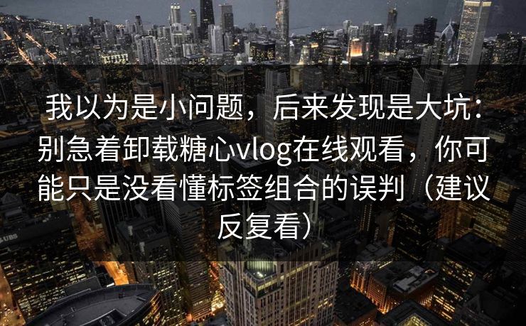 我以为是小问题，后来发现是大坑：别急着卸载糖心vlog在线观看，你可能只是没看懂标签组合的误判（建议反复看）