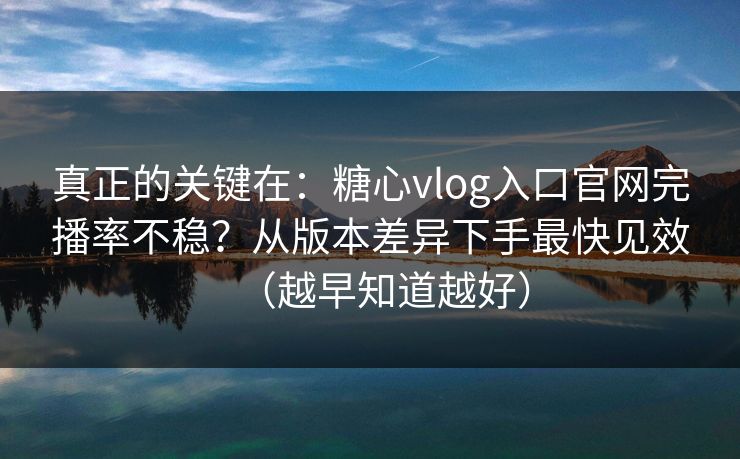 真正的关键在：糖心vlog入口官网完播率不稳？从版本差异下手最快见效（越早知道越好）