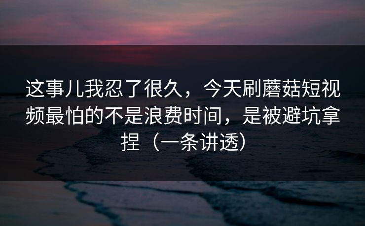 这事儿我忍了很久，今天刷蘑菇短视频最怕的不是浪费时间，是被避坑拿捏（一条讲透）