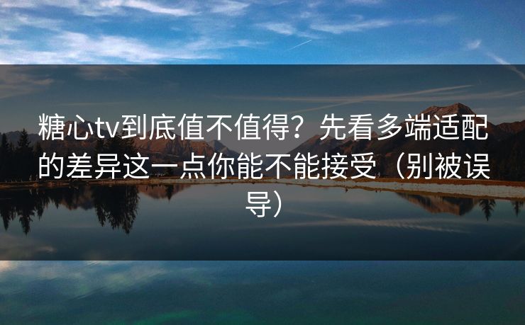糖心tv到底值不值得？先看多端适配的差异这一点你能不能接受（别被误导）