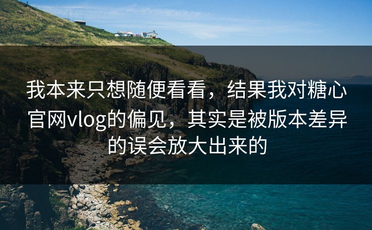我本来只想随便看看，结果我对糖心官网vlog的偏见，其实是被版本差异的误会放大出来的