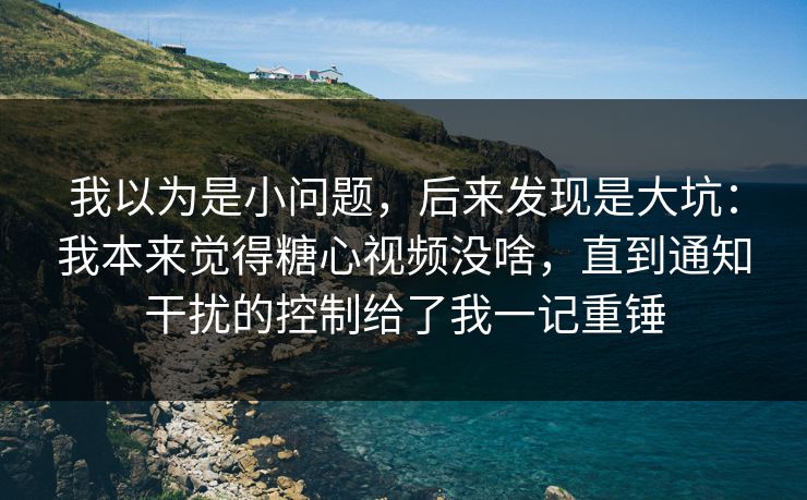 我以为是小问题，后来发现是大坑：我本来觉得糖心视频没啥，直到通知干扰的控制给了我一记重锤