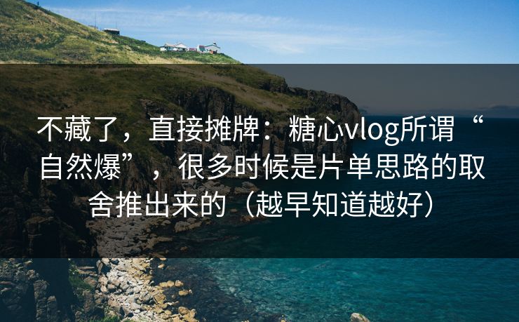 不藏了，直接摊牌：糖心vlog所谓“自然爆”，很多时候是片单思路的取舍推出来的（越早知道越好）
