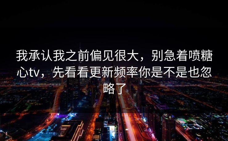 我承认我之前偏见很大，别急着喷糖心tv，先看看更新频率你是不是也忽略了