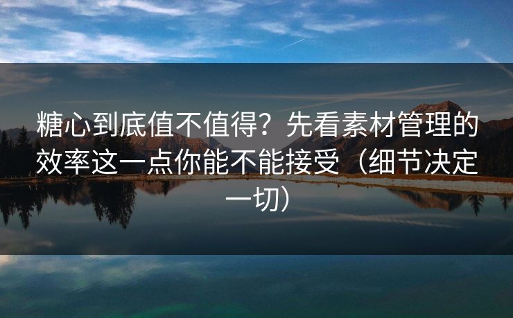 糖心到底值不值得？先看素材管理的效率这一点你能不能接受（细节决定一切）