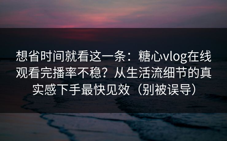 想省时间就看这一条：糖心vlog在线观看完播率不稳？从生活流细节的真实感下手最快见效（别被误导）