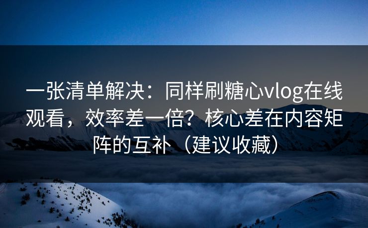 一张清单解决：同样刷糖心vlog在线观看，效率差一倍？核心差在内容矩阵的互补（建议收藏）