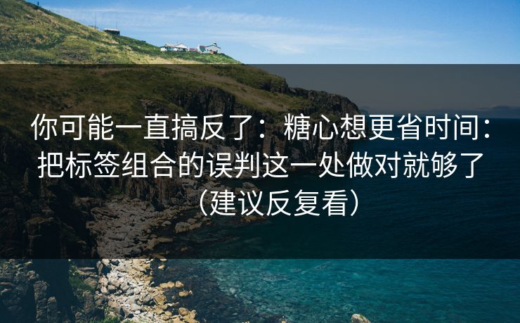 你可能一直搞反了：糖心想更省时间：把标签组合的误判这一处做对就够了（建议反复看）