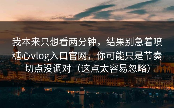 我本来只想看两分钟，结果别急着喷糖心vlog入口官网，你可能只是节奏切点没调对（这点太容易忽略）