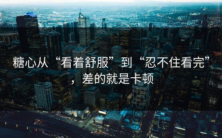 糖心从“看着舒服”到“忍不住看完”，差的就是卡顿