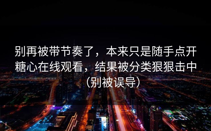 别再被带节奏了，本来只是随手点开糖心在线观看，结果被分类狠狠击中（别被误导）