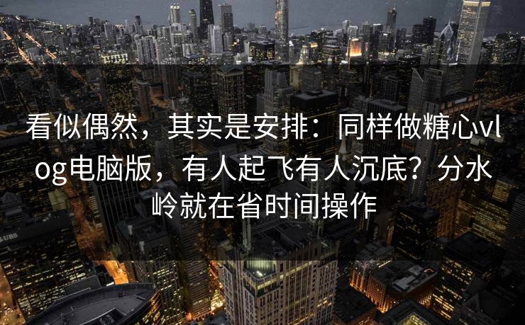 看似偶然，其实是安排：同样做糖心vlog电脑版，有人起飞有人沉底？分水岭就在省时间操作