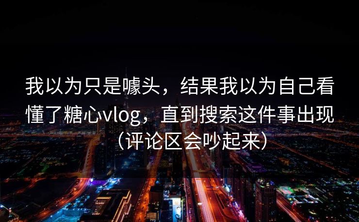 我以为只是噱头，结果我以为自己看懂了糖心vlog，直到搜索这件事出现（评论区会吵起来）