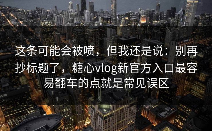 这条可能会被喷，但我还是说：别再抄标题了，糖心vlog新官方入口最容易翻车的点就是常见误区