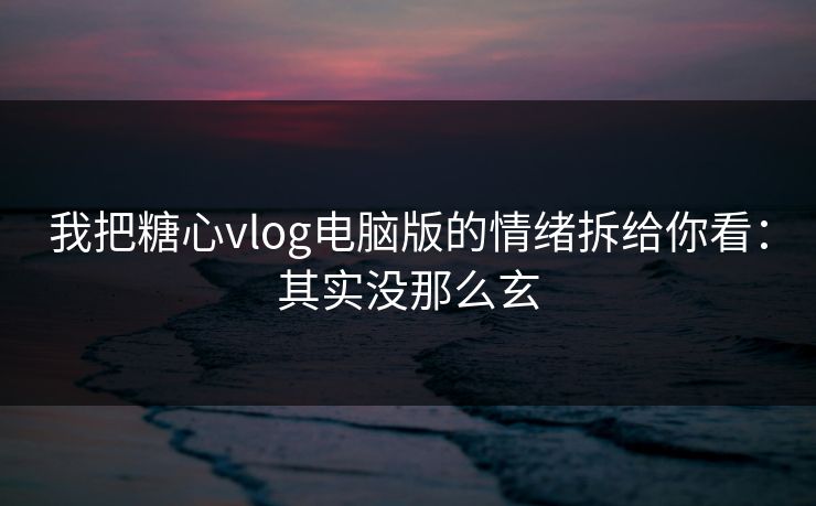 我把糖心vlog电脑版的情绪拆给你看：其实没那么玄