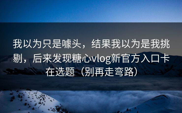 我以为只是噱头，结果我以为是我挑剔，后来发现糖心vlog新官方入口卡在选题（别再走弯路）