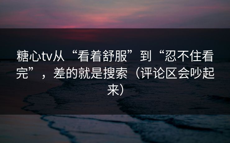 糖心tv从“看着舒服”到“忍不住看完”，差的就是搜索（评论区会吵起来）