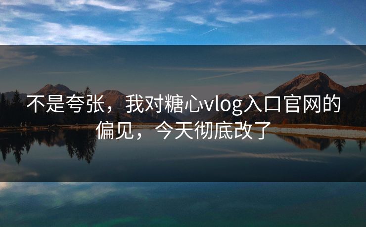 不是夸张，我对糖心vlog入口官网的偏见，今天彻底改了