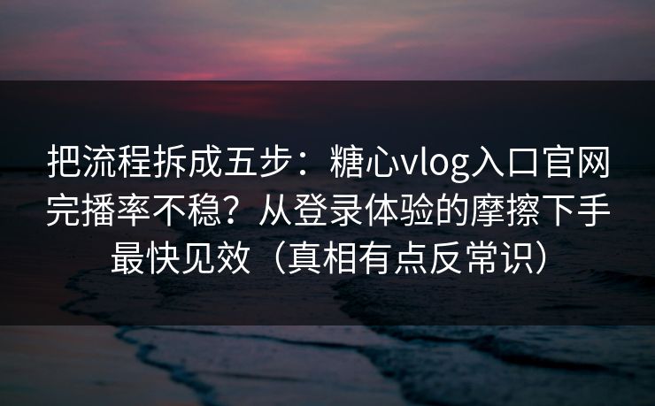 把流程拆成五步：糖心vlog入口官网完播率不稳？从登录体验的摩擦下手最快见效（真相有点反常识）