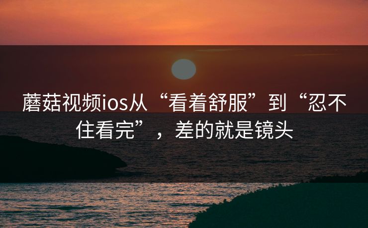 蘑菇视频ios从“看着舒服”到“忍不住看完”，差的就是镜头