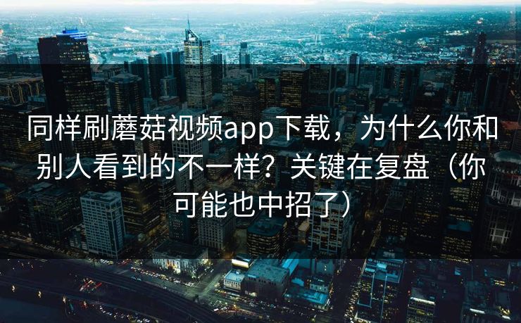 同样刷蘑菇视频app下载，为什么你和别人看到的不一样？关键在复盘（你可能也中招了）