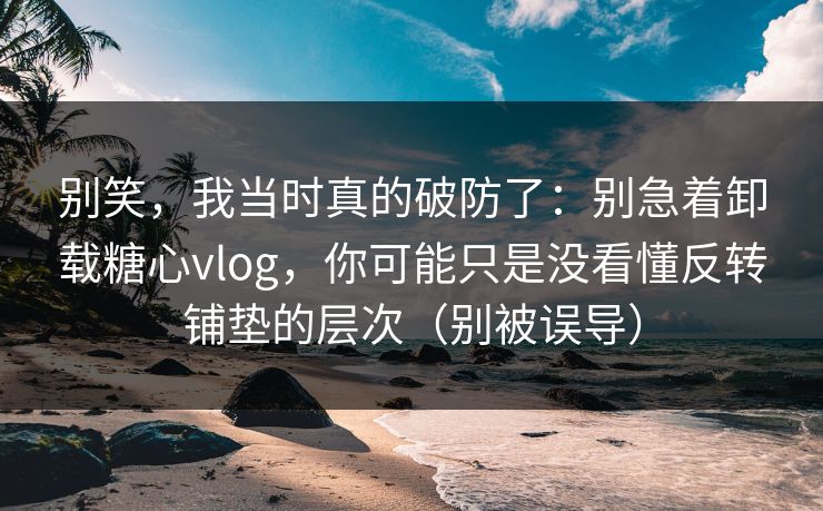 别笑，我当时真的破防了：别急着卸载糖心vlog，你可能只是没看懂反转铺垫的层次（别被误导）