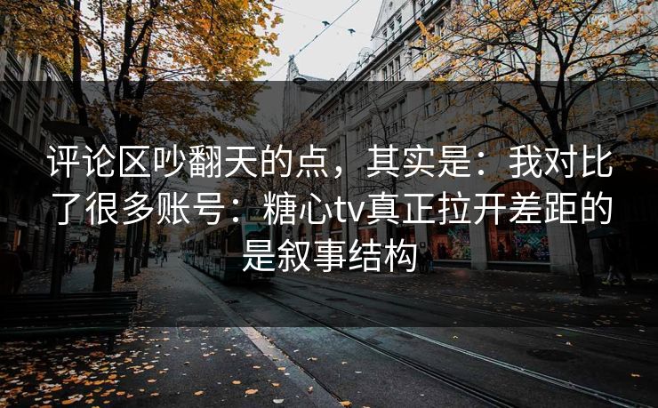 评论区吵翻天的点，其实是：我对比了很多账号：糖心tv真正拉开差距的是叙事结构