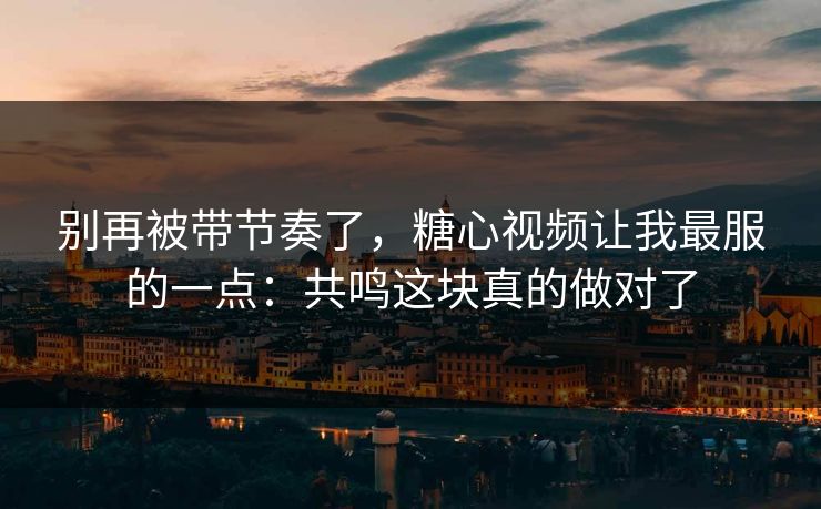 别再被带节奏了，糖心视频让我最服的一点：共鸣这块真的做对了