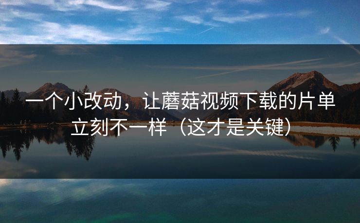 一个小改动，让蘑菇视频下载的片单立刻不一样（这才是关键）