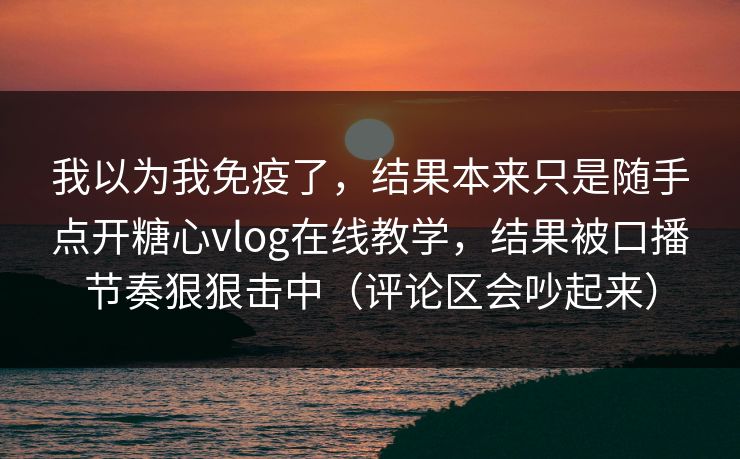 我以为我免疫了，结果本来只是随手点开糖心vlog在线教学，结果被口播节奏狠狠击中（评论区会吵起来）