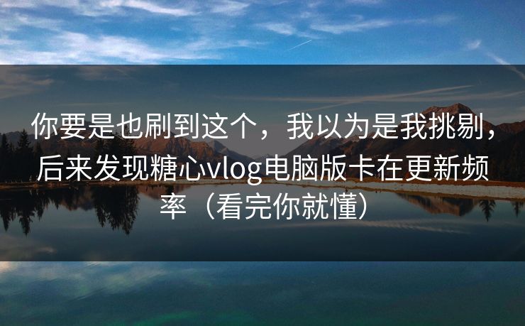 你要是也刷到这个，我以为是我挑剔，后来发现糖心vlog电脑版卡在更新频率（看完你就懂）