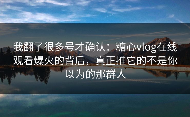 我翻了很多号才确认：糖心vlog在线观看爆火的背后，真正推它的不是你以为的那群人