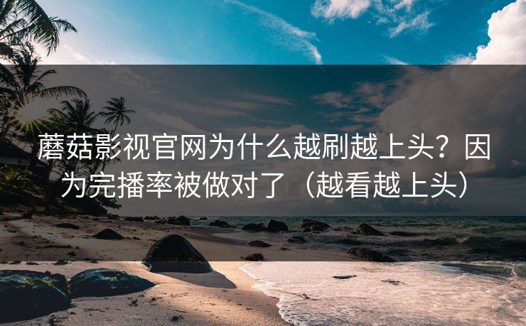 蘑菇影视官网为什么越刷越上头？因为完播率被做对了（越看越上头）