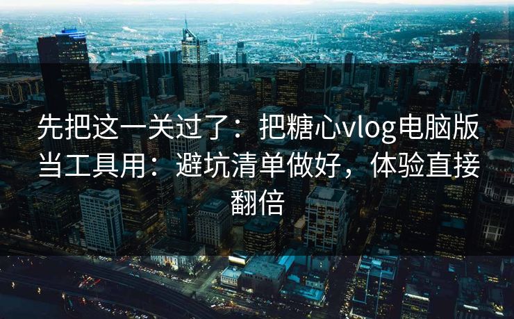 先把这一关过了：把糖心vlog电脑版当工具用：避坑清单做好，体验直接翻倍