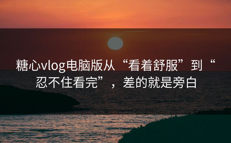 糖心vlog电脑版从“看着舒服”到“忍不住看完”，差的就是旁白