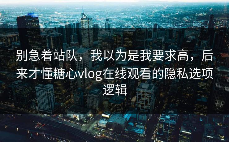 别急着站队，我以为是我要求高，后来才懂糖心vlog在线观看的隐私选项逻辑