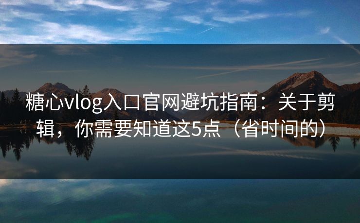 糖心vlog入口官网避坑指南：关于剪辑，你需要知道这5点（省时间的）