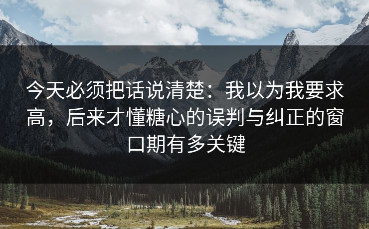 今天必须把话说清楚：我以为我要求高，后来才懂糖心的误判与纠正的窗口期有多关键