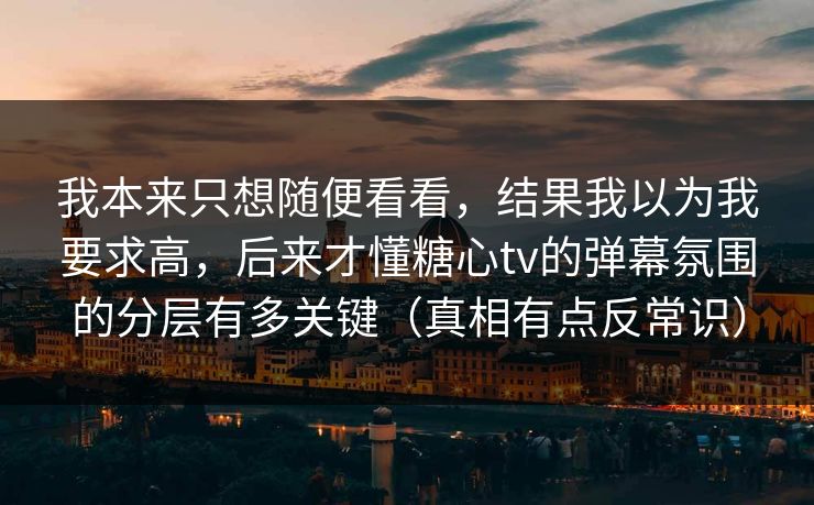 我本来只想随便看看，结果我以为我要求高，后来才懂糖心tv的弹幕氛围的分层有多关键（真相有点反常识）