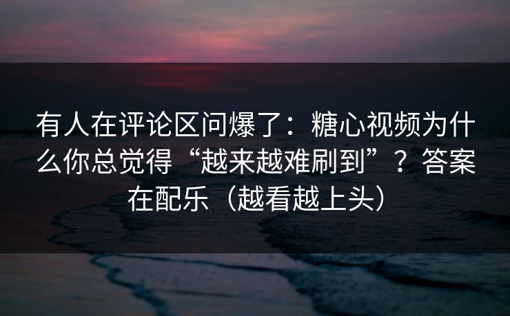 有人在评论区问爆了：糖心视频为什么你总觉得“越来越难刷到”？答案在配乐（越看越上头）