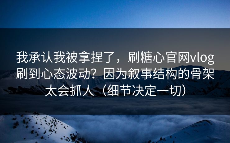我承认我被拿捏了，刷糖心官网vlog刷到心态波动？因为叙事结构的骨架太会抓人（细节决定一切）