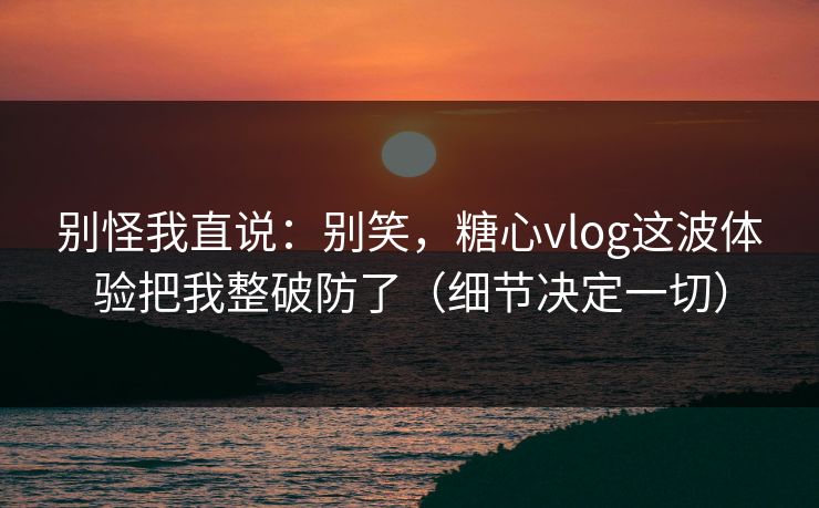 别怪我直说：别笑，糖心vlog这波体验把我整破防了（细节决定一切）