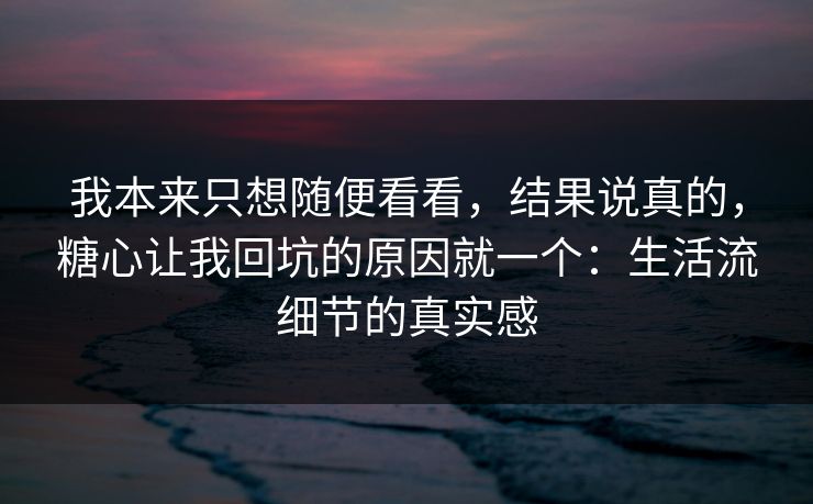 我本来只想随便看看，结果说真的，糖心让我回坑的原因就一个：生活流细节的真实感