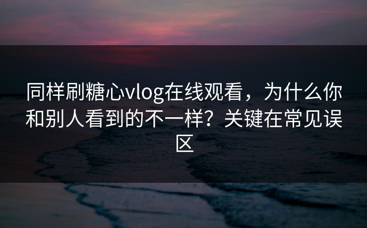 同样刷糖心vlog在线观看，为什么你和别人看到的不一样？关键在常见误区