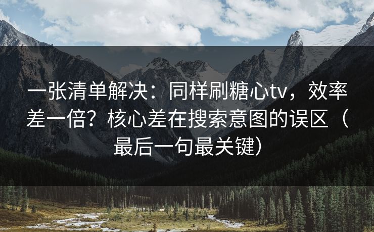 一张清单解决：同样刷糖心tv，效率差一倍？核心差在搜索意图的误区（最后一句最关键）