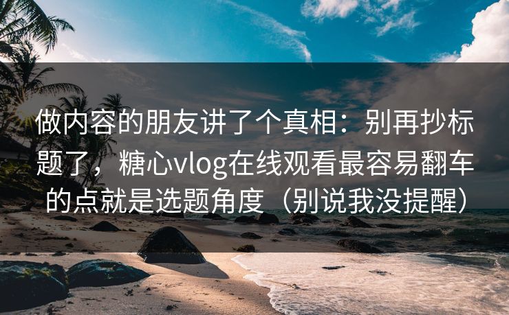 做内容的朋友讲了个真相：别再抄标题了，糖心vlog在线观看最容易翻车的点就是选题角度（别说我没提醒）