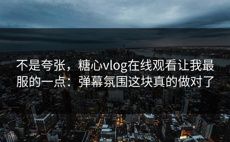 不是夸张，糖心vlog在线观看让我最服的一点：弹幕氛围这块真的做对了