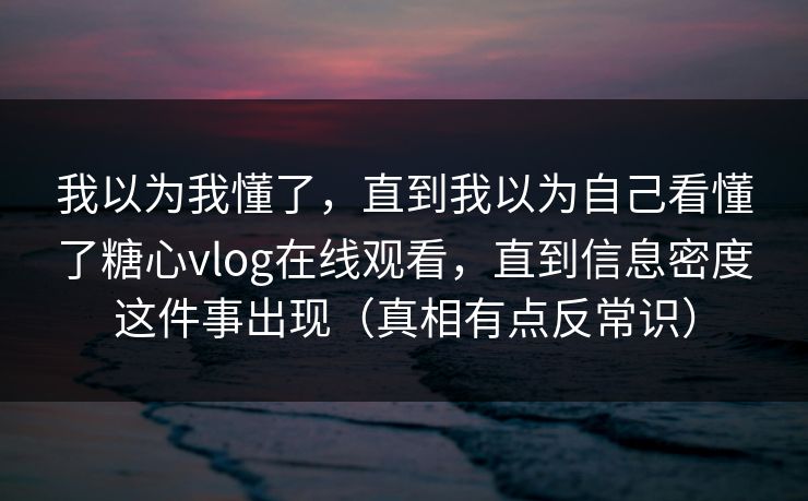 我以为我懂了，直到我以为自己看懂了糖心vlog在线观看，直到信息密度这件事出现（真相有点反常识）